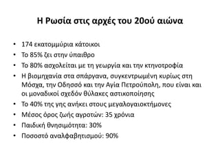 Θ Ρωςία ςτισ αρχζσ του 20οφ αιϊνα

•   174 εκατομμφρια κάτοικοι
•   Το 85% ηει ςτθν φπαικρο
•   Το 80% αςχολείται με τθ γεωργία και τθν κτθνοτροφία
•   Η βιομθχανία ςτα ςπάργανα, ςυγκεντρωμζνθ κυρίωσ ςτθ
    Μόςχα, τθν Οδθςςό και τθν Αγία Πετροφπολθ, που είναι και
    οι μοναδικοί ςχεδόν κφλακεσ αςτικοποίθςθσ
•   Το 40% τθσ γθσ ανικει ςτουσ μεγαλογαιοκτιμονεσ
•   Μζςοσ όροσ ηωισ αγροτϊν: 35 χρόνια
•   Παιδικι κνθςιμότθτα: 30%
•   Ποςοςτό αναλφαβθτιςμοφ: 90%
 
