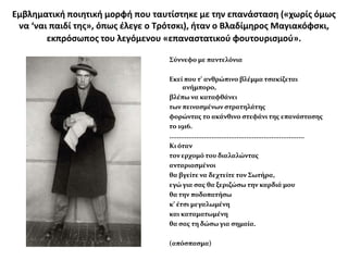 Εμβλθματικι ποιθτικι μορφι που ταυτίςτθκε με τθν επανάςταςθ («χωρίσ όμωσ
 να ‘ναι παιδί τθσ», όπωσ ζλεγε ο Σρότςκι), ιταν ο Βλαδίμθροσ Μαγιακόφςκι,
        εκπρόςωποσ του λεγόμενου «επαναςτατικοφ φουτουριςμοφ».

                                   Σύννεφο με παντελόνια

                                   Εκεί που τ’ ανθρώπινο βλέμμα τςακίζεται
                                          ανήμπορο,
                                   βλέπω να καταφθάνει
                                   των πειναςμένων ςτρατηλάτησ
                                   φορώντασ το ακάνθινο ςτεφάνι τησ επανάςταςησ
                                   το 1916.
                                   ......................................................................
                                   Κι όταν
                                   τον ερχομό του διαλαλώντασ
                                   ανταριαςμένοι
                                   θα βγείτε να δεχτείτε τον Σωτήρα,
                                   εγώ για ςασ θα ξεριζώςω την καρδιά μου
                                   θα την ποδοπατήςω
                                   κ’ έτςι μεγαλωμένη
                                   και καταματωμένη
                                   θα ςασ τη δώςω για ςημαία.

                                   (απόςπαςμα)
 