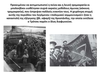 Προκειμζνου να αντιμετωπιςτεί θ πείνα και θ λευκι τρομοκρατία οι
   μπολςεβίκοι υιοκζτθςαν ςυχνά ακραίεσ μεκόδουσ άμυνασ (κόκκινθ
 τρομοκρατία), που ζςτρεψαν πολλοφσ εναντίον τουσ. Θ χειρότερθ ςτιγμι
  αυτισ τθσ περιόδου του λεγόμενου «πολεμικοφ κομμουνιςμοφ» ιταν θ
καταςτολι τθσ εξζγερςθσ (βλ. ςφαγι) τθσ Κροςτάνδθσ, τθν οποία εκτζλεςε
                 ο Σρότςκι παρότι ο ίδιοσ διαφωνοφςε.
 