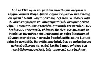 Από το 1929 όμωσ και μετά κα επανζλκουν άτεγκτοι οι
 κομμουνιςτικοί κεςμοί (κοινοκτθμοςφνθ μζςων παραγωγισ
 και κρατικι διεφκυνςθ τθσ οικονομίασ), που κα κζςουν κάκε
  ιδιωτικι επιχείρθςθ και απόπειρα ταξικισ διάκριςθσ εκτόσ
νόμου. Σα οικονομικά αποτελζςματα αυτισ τθσ περιόδου των
  λεγόμενων «πενταετϊν πλάνων» κα είναι εντυπωςιακά (θ
  Ρωςία ωσ τον πόλεμο κα μετατραπεί ςε τρίτθ βιομθχανικι
 δφναμθ ςτον κόςμο, θ ανεργία κα εξαλειφκεί και το βιοτικό
επίπεδο των μαηϊν κα ανζβει ραγδαία), όμωσ ο αυξανόμενοσ
    πολιτικόσ ζλεγχοσ και οι διϊξεισ κα δθμιουργιςουν ζνα
    περιβάλλον οργουελικό, δθλ. τυραννικό και εφιαλτικό.
 