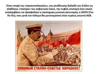 Είναι εποχι τθσ «προςωπολατρίασ», τθσ αποκζωςθσ δθλαδι του ΢τάλιν ωσ
 αλάκθτου «πατζρα» του ςοβιετικοφ λαοφ, τθν τυφλι υποταγι ςτον οποίο
αναλαμβάνει να εξαςφαλίςει θ πανίςχυρθ μυςτικι αςτυνομία, θ OGPU (Γκε-
  Πε-Ου), που μετά τον πόλεμο κα μετονομαςτεί ςτθν ευρζωσ γνωςτι KGB.
 