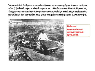 Πάρα πολλοί άνκρωποι (υπολογίηονται ςε εκατομμφρια, άγνωςτο όμωσ
πόςα) φυλακίςτθκαν, εξορίςτθκαν, εκτελζςκθκαν και διαςφρκθκαν ωσ
 ζνοχοι «καταςκοπίασ» ι εν γζνει «ςυνωμοςίασ» κατά τθσ «ςοβιετικισ
πατρίδασ» και του θγζτθ τθσ, μόνο και μόνο επειδι είχαν άλλθ άποψθ.



                                                  Πολιτικοί
                                                  κρατοφμενοι ςε
                                                  καταναγκαςτικά
                                                  ζργα, 1932.
 