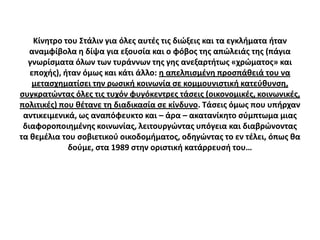 Κίνθτρο του ΢τάλιν για όλεσ αυτζσ τισ διϊξεισ και τα εγκλιματα ιταν
   αναμφίβολα θ δίψα για εξουςία και ο φόβοσ τθσ απϊλειάσ τθσ (πάγια
  γνωρίςματα όλων των τυράννων τθσ γθσ ανεξαρτιτωσ «χρϊματοσ» και
   εποχισ), ιταν όμωσ και κάτι άλλο: θ απελπιςμζνθ προςπάκειά του να
   μεταςχθματίςει τθν ρωςικι κοινωνία ςε κομμουνιςτικι κατεφκυνςθ,
ςυγκρατϊντασ όλεσ τισ τυχόν φυγόκεντρεσ τάςεισ (οικονομικζσ, κοινωνικζσ,
πολιτικζσ) που κζτανε τθ διαδικαςία ςε κίνδυνο. Σάςεισ όμωσ που υπιρχαν
 αντικειμενικά, ωσ αναπόφευκτο και – άρα – ακατανίκθτο ςφμπτωμα μιασ
 διαφοροποιθμζνθσ κοινωνίασ, λειτουργϊντασ υπόγεια και διαβρϊνοντασ
τα κεμζλια του ςοβιετικοφ οικοδομιματοσ, οδθγϊντασ το εν τζλει, όπωσ κα
             δοφμε, ςτα 1989 ςτθν οριςτικι κατάρρευςι του…
 
