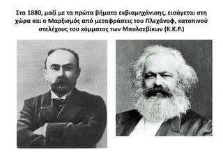 ΢τα 1880, μαηί με τα πρϊτα βιματα εκβιομθχάνιςθσ, ειςάγεται ςτθ
χϊρα και ο Μαρξιςμόσ από μεταφράςεισ του Πλεχάνοφ, κατοπινοφ
       ςτελζχουσ του κόμματοσ των Μπολςεβίκων (Κ.Κ.Ρ.)
 