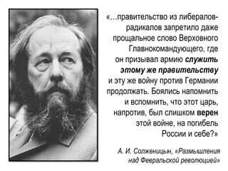 «…правительство из либералов-
радикалов запретило даже
прощальное слово Верховного
Главнокомандующего, где
он призывал армию служить
этому же правительству
и эту же войну против Германии
продолжать. Боялись напомнить
и вспомнить, что этот царь,
напротив, был слишком верен
этой войне, на погибель
России и себе?»
А. И. Солженицын, «Размышления
над Февральской революцией»
 