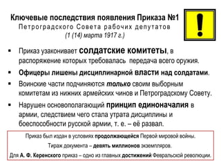 Ключевые последствия появления Приказа №1
Петроградского Совета рабочих депутатов
(1 (14) марта 1917 г.)
 Приказ узаконивает солдатские комитеты, в
распоряжение которых требовалась передача всего оружия.
 Офицеры лишены дисциплинарной власти над солдатами.
 Воинские части подчиняются только своим выборным
комитетам из нижних армейских чинов и Петроградскому Совету.
 Нарушен основополагающий принцип единоначалия в
армии, следствием чего стала утрата дисциплины и
боеспособности русской армии, т. е. – её развал.
Приказ был издан в условиях продолжающейся Первой мировой войны.
Тираж документа – девять миллионов экземпляров.
Для А. Ф. Керенского приказ – одно из главных достижений Февральской революции.
 