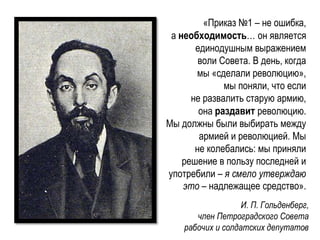 «Приказ №1 – не ошибка,
а необходимость… он является
единодушным выражением
воли Совета. В день, когда
мы «сделали революцию»,
мы поняли, что если
не развалить старую армию,
она раздавит революцию.
Мы должны были выбирать между
армией и революцией. Мы
не колебались: мы приняли
решение в пользу последней и
употребили – я смело утверждаю
это – надлежащее средство».
И. П. Гольденберг,
член Петроградского Совета
рабочих и солдатских депутатов
 