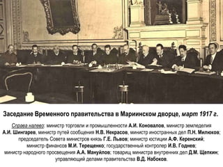 Заседание Временного правительства в Мариинском дворце, март 1917 г.
Справа налево: министр торговли и промышленности А.И. Коновалов, министр земледелия
А.И. Шингарев, министр путей сообщения Н.В. Некрасов, министр иностранных дел П.Н. Милюков;
председатель Совета министров князь Г.Е. Львов; министр юстиции А.Ф. Керенский;
министр финансов М.И. Терещенко; государственный контролер И.В. Годнев;
министр народного просвещения А.А. Мануйлов; товарищ министра внутренних дел Д.М. Щепкин;
управляющий делами правительства В.Д. Набоков.
 