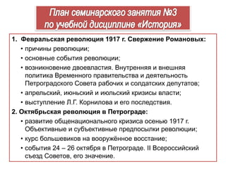 1. Февральская революция 1917 г. Свержение Романовых:
• причины революции;
• основные события революции;
• возникновение двоевластия. Внутренняя и внешняя
политика Временного правительства и деятельность
Петроградского Совета рабочих и солдатских депутатов;
• апрельский, июньский и июльский кризисы власти;
• выступление Л.Г. Корнилова и его последствия.
2. Октябрьская революция в Петрограде:
• развитие общенационального кризиса осенью 1917 г.
Объективные и субъективные предпосылки революции;
• курс большевиков на вооружённое восстание;
• события 24 – 26 октября в Петрограде. II Всероссийский
съезд Советов, его значение.
 