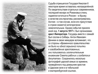 Судьба отрекшегося Государя Николая II
некоторое время оставалась неопределённой.
По свидетельствам отдельных современников,
последний монарх из Романовых очень
надеялся остаться в России – в Крыму;
в качестве альтернативы рассматривалась
Англия – в том случае, если его присутствие
в стране окажется категорически
нежелательным. Однако события приняли
иной ход. 1 августа 1917 г. был организован
арест Императора. Государь вместе с семьёй
был сослан в Сибирь. Антон Иванович
Деникин в своих мемуарах вспоминает, что
со стороны «Временного правительства
не было ни одной серьезной попытки
к освобождению арестованных,
они пользовались исключительным
вниманием Совета рабочих и солдатских
депутатов». Сохранилось несколько
фотографий царской семью со времени,
проведённого под домашним арестом
в Царском селе и в тобольской
и екатеринбургской ссылках.
 