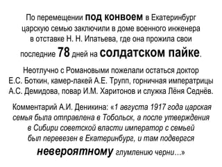 По перемещении под конвоем в Екатеринбург
царскую семью заключили в доме военного инженера
в отставке Н. Н. Ипатьева, где она прожила свои
последние 78дней на солдатском пайке.
Неотлучно с Романовыми пожелали остаться доктор
Е.С. Боткин, камер-лакей А.Е. Трупп, горничная императрицы
А.С. Демидова, повар И.М. Харитонов и служка Лёня Седнёв.
Комментарий А.И. Деникина: «1 августа 1917 года царская
семья была отправлена в Тобольск, а после утверждения
в Сибири советской власти император с семьей
был перевезен в Екатеринбург, и там подвергся
невероятному глумлению черни…»
 