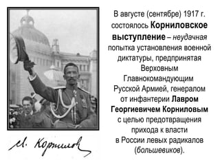 В августе (сентябре) 1917 г.
состоялось Корниловское
выступление– неудачная
попытка установления военной
диктатуры, предпринятая
Верховным
Главнокомандующим
Русской Армией, генералом
от инфантерии Лавром
Георгиевичем Корниловым
с целью предотвращения
прихода к власти
в России левых радикалов
(большевиков).
 