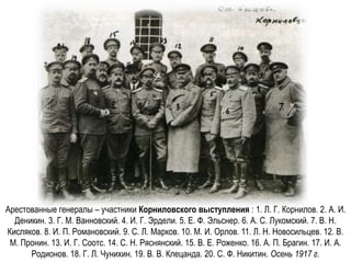 Арестованные генералы – участники Корниловского выступления : 1. Л. Г. Корнилов. 2. А. И.
Деникин. 3. Г. М. Ванновский. 4. И. Г. Эрдели. 5. Е. Ф. Эльснер. 6. А. С. Лукомский. 7. В. Н.
Кисляков. 8. И. П. Романовский. 9. С. Л. Марков. 10. М. И. Орлов. 11. Л. Н. Новосильцев. 12. В.
М. Пронин. 13. И. Г. Соотс. 14. С. Н. Ряснянский. 15. В. Е. Роженко. 16. А. П. Брагин. 17. И. А.
Родионов. 18. Г. Л. Чунихин. 19. В. В. Клецанда. 20. С. Ф. Никитин. Осень 1917 г.
 