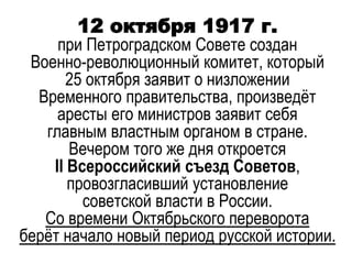 12 октября 1917 г.
при Петроградском Совете создан
Военно-революционный комитет, который
25 октября заявит о низложении
Временного правительства, произведёт
аресты его министров заявит себя
главным властным органом в стране.
Вечером того же дня откроется
II Всероссийский съезд Советов,
провозгласивший установление
советской власти в России.
Со времени Октябрьского переворота
берёт начало новый период русской истории.
 