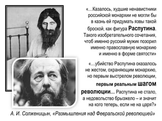 «…Казалось, худшие ненавистники
российской монархии не могли бы
в казнь ей придумать язвы такой
броской, как фигура Распутина.
Такого изобретательного сочетания,
чтоб именно русский мужик позорил
именно православную монархию
и именно в форме святости»
«…убийство Распутина оказалось
не жестом, охраняющим монархию,
но первым выстрелом революции,
первым реальным шагом
революции… Распутина не стало,
а недовольство брызжело – и значит
на кого теперь, если не на царя?»
А. И. Солженицын, «Размышления над Февральской революцией»
 