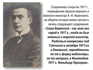 Сохранилась открытка 1917 г.,
посвящённая персоне морского и
военного министра А. Ф. Керенского,
на обороте которой можно прочесть
запись следующего содержания:
«Саша Керенский – как звал его
народ в 1917 г., когда он был
военный и морской министр.
Разбитый матросами под
Гатчиной в октябре 1917-го
и бежавший, переодевшись
не то в форму медсестры,
не то матроса, в Финляндию.
1917 г. Фельдшер Прохоров».
 