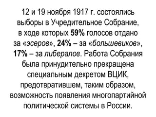 12 и 19 ноября 1917 г. состоялись
выборы в Учредительное Собрание,
в ходе которых 59% голосов отдано
за «эсеров», 24% – за «большевиков»,
17% – за либералов. Работа Собрания
была принудительно прекращена
специальным декретом ВЦИК,
предотвратившем, таким образом,
возможность появления многопартийной
политической системы в России.
 