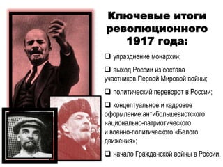 Ключевые итоги
революционного
1917 года:
 упразднение монархии;
 выход России из состава
участников Первой Мировой войны;
 политический переворот в России;
 концептуальное и кадровое
оформление антибольшевистского
национально-патриотического
и военно-политического «Белого
движения»;
 начало Гражданской войны в России.
 