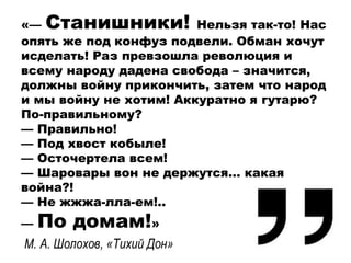 «— Станишники! Нельзя так-то! Нас
опять же под конфуз подвели. Обман хочут
исделать! Раз превзошла революция и
всему народу дадена свобода – значится,
должны войну прикончить, затем что народ
и мы войну не хотим! Аккуратно я гутарю?
По-правильному?
— Правильно!
— Под хвост кобыле!
— Осточертела всем!
— Шаровары вон не держутся… какая
война?!
— Не жжжа-лла-ем!..
— По домам!»
М. А. Шолохов, «Тихий Дон»
 