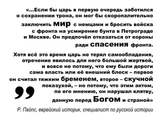 «…Если бы царь в первую очередь заботился
о сохранении трона, он мог бы скоропалительно
заключить мир с немцами и бросить войска
с фронта на усмирение бунта в Петрограде
и Москве. Он предпочёл отказаться от короны
ради спасения фронта.
Хотя всё это время царь не терял самообладания,
отречение явилось для него большой жертвой,
и вовсе не потому, что ему были дороги
сама власть или её внешний блеск – первое
он считал тяжким бременем, второе – скучной
показухой, – но потому, что этим актом,
по его мнению, он нарушал клятву,
данную перед Богом и страной»
Р. Пайпс, еврейский историк, специалист по русской истории
 