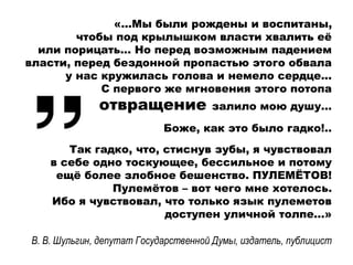 «…Мы были рождены и воспитаны,
чтобы под крылышком власти хвалить её
или порицать... Но перед возможным падением
власти, перед бездонной пропастью этого обвала
у нас кружилась голова и немело сердце...
С первого же мгновения этого потопа
отвращение залило мою душу...
Боже, как это было гадко!..
Так гадко, что, стиснув зубы, я чувствовал
в себе одно тоскующее, бессильное и потому
ещё более злобное бешенство. ПУЛЕМЁТОВ!
Пулемётов – вот чего мне хотелось.
Ибо я чувствовал, что только язык пулеметов
доступен уличной толпе...»
В. В. Шульгин, депутат Государственной Думы, издатель, публицист
 