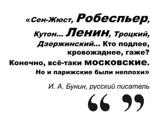 «Сен-Жюст, Робеспьер,
Кутон… Ленин, Троцкий,
Дзержинский… Кто подлее,
кровожаднее, гаже?
Конечно, всё-таки московские.
Но и парижские были неплохи»
И. А. Бунин, русский писатель
 