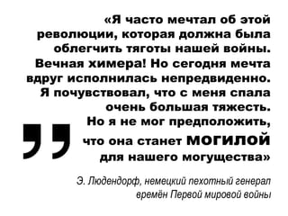 «Я часто мечтал об этой
революции, которая должна была
облегчить тяготы нашей войны.
Вечная химера! Но сегодня мечта
вдруг исполнилась непредвиденно.
Я почувствовал, что с меня спала
очень большая тяжесть.
Но я не мог предположить,
что она станет могилой
для нашего могущества»
Э. Людендорф, немецкий пехотный генерал
времён Первой мировой войны
 