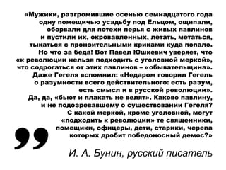 «Мужики, разгромившие осенью семнадцатого года
одну помещичью усадьбу под Ельцом, ощипали,
оборвали для потехи перья с живых павлинов
и пустили их, окровавленных, летать, метаться,
тыкаться с пронзительными криками куда попало.
Но что за беда! Вот Павел Юшкевич уверяет, что
«к революции нельзя подходить с уголовной меркой»,
что содрогаться от этих павлинов – «обывательщина».
Даже Гегеля вспомнил: «Недаром говорил Гегель
о разумности всего действительного: есть разум,
есть смысл и в русской революции».
Да, да, «бьют и плакать не велят». Каково павлину,
и не подозревавшему о существовании Гегеля?
С какой меркой, кроме уголовной, могут
«подходить к революции» те священники,
помещики, офицеры, дети, старики, черепа
которых дробит победоносный демос?»
И. А. Бунин, русский писатель
 