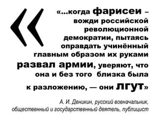 «…когда фарисеи –
вожди российской
революционной
демократии, пытаясь
оправдать учинённый
главным образом их руками
развал армии, уверяют, что
она и без того близка была
к разложению, — они лгут»
А. И. Деникин, русский военачальник,
общественный и государственный деятель, публицист
 