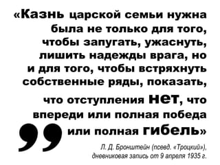 «Казнь царской семьи нужна
была не только для того,
чтобы запугать, ужаснуть,
лишить надежды врага, но
и для того, чтобы встряхнуть
собственные ряды, показать,
что отступления нет, что
впереди или полная победа
или полная гибель»
Л. Д. Бронштейн (псевд. «Троцкий»),
дневниковая запись от 9 апреля 1935 г.
 