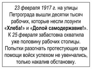 23 февраля 1917 г. на улицы
Петрограда вышли десятки тысяч
рабочих, которые несли лозунги
«Хлеба!» и «Долой самодержавие!».
К 25 февраля забастовка охватила
уже половину рабочих столицы.
Попытки разогнать протестующих при
помощи войск успехом не увенчались,
только накалив обстановку.
 