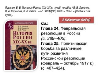 Леванов, Б. В. История России XIX–XX в. : учеб. пособие / Б. В. Леванов,
В. А. Корнилов, В. В. Рябов. – М. : ВЛАДОС, 2008. – 605 с. – (Учебник для
вузов).
См.:
Глава 24. Февральская
революция в России
(с. 389–405);
Глава 25. Политическая
борьба за различные
пути развития
Российской революции
(февраль – октябрь 1917 г.)
(с. 407–424).
 