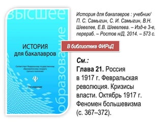 История для бакалавров : учебник/
П. С. Самыгин, С. И. Самыгин, В.Н.
Шевелев, Е.В. Шевелева. – Изд-е 3-е,
перераб. – Ростов н/Д, 2014. – 573 с.
См.:
Глава 21. Россия
в 1917 г. Февральская
революция. Кризисы
власти. Октябрь 1917 г.
Феномен большевизма
(с. 367–372).
 