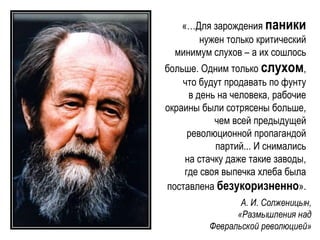 «…Для зарождения паники
нужен только критический
минимум слухов – а их сошлось
больше. Одним только слухом,
что будут продавать по фунту
в день на человека, рабочие
окраины были сотрясены больше,
чем всей предыдущей
революционной пропагандой
партий... И снимались
на стачку даже такие заводы,
где своя выпечка хлеба была
поставлена безукоризненно».
А. И. Солженицын,
«Размышления над
Февральской революцией»
 
