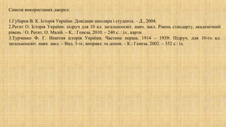 Список використаних джерел:
1.Губарев В. К. Історія України: Довідник школяра і студента. – Д., 2004.
2.Реєнт О. Історія України: підруч для 10 кл. загальноосвіт. навч. закл. Рівень стандарту, академічний
рівень / О. Реєнт, О. Малій. – К, : Генеза, 2010. – 240 с. : іл., карти.
3.Турченко Ф. Г. Новітня історія України. Частина перша. 1914 – 1939: Підруч. для 10-го кл.
загальноосвіт. навч. закл. – Вид. 3-тє, виправл. та допов. – К.: Генеза, 2002. – 352 с.: іл.
 