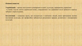 Основні поняття:
Українізація – процес поступового поширення в освіті, культурі, державному управлінні
та інших галузях життя української мови, утвердження іі як державної після тривалого періоду
заборон і переслідувань.
Інтелігенція – соціальна група, що складається з освічених людей, яким притаманна велика
внутрішня культура, які професійно займаються розумовою працею, розвитком і поширенням
культури.
 