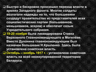 Быстро и бескровно произошел переход власти в 
армиях Западного фронта. Многие солдаты 
возлагали надежды на то, что большевики 
создадут правительство из представителей всех 
социалистических партии (большевиков, 
меньшевиков, эсеров) и обеспечат созыв 
Учредительного собрания. 
 19-20 ноября была ликвидирована Ставка 
Верховного Главнокомандующего в Могилёве. 
Вместо Духонина главнокомандующим был 
назначен большевик Н.Крыленко. Здесь была 
установлена советская власть. 
 Октябрь – ноябрь 1917 г. - установлена советская 
власть на всей неоккупированной территории 
Беларуси. 
 
