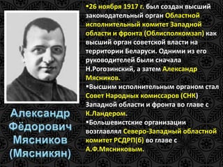 26 ноября 1917 г. был создан высший 
законодательный орган Областной 
исполнительный комитет Западной 
области и фронта (Облисполкомзап) как 
высший орган советской власти на 
территории Беларуси. Одними из его 
руководителей были сначала 
Н.Рогозинский, а затем Александр 
Мясников. 
Высшим исполнительным органом стал 
Совет Народных комиссаров (СНК) 
Западной области и фронта во главе с 
К.Ландером. 
Большевистские организации 
возглавлял Северо-Западный областной 
комитет РСДРП(б) во главе с 
А.Ф.Мясниковым. 
 