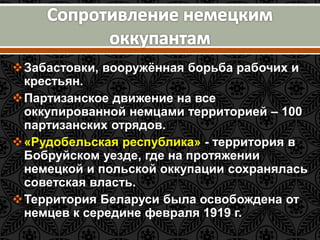 Забастовки, вооружённая борьба рабочих и 
крестьян. 
Партизанское движение на все 
оккупированной немцами территорией – 100 
партизанских отрядов. 
«Рудобельская республика» - территория в 
Бобруйском уезде, где на протяжении 
немецкой и польской оккупации сохранялась 
советская власть. 
Территория Беларуси была освобождена от 
немцев к середине февраля 1919 г. 
 