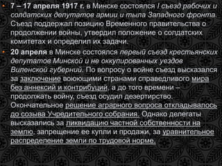 • 7 – 17 апреля 1917 г. в Минске состоялся I съезд рабочих и 
солдатских депутатов армии и тыла Западного фронта. 
Съезд поддержал позицию Временного правительства о 
продолжении войны, утвердил положение о солдатских 
комитетах и определил их задачи. 
• 20 апреля в Минске состоялся первый съезд крестьянских 
депутатов Минской и не оккупированных уездов 
Виленской губерний. По вопросу о войне съезд высказался 
за заключение воюющими странами справедливого мира 
без аннексий и контрибуций, а до того времени – 
продолжать войну, съезд осудил дезертирство. 
Окончательное решение аграрного вопроса откладывалось 
до созыва Учредительного собрания. Однако делегаты 
высказались за ликвидацию частной собственности на 
землю, запрещение ее купли и продажи, за уравнительное 
распределение земли по трудовой норме. 
 