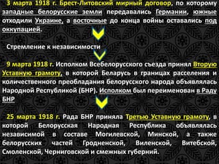 3 марта 1918 г. Брест-Литовский мирный договор, по которому 
западные белорусские земли передавались Германии, южные 
отходили Украине, а восточные до конца войны оставались под 
оккупацией. 
Стремление к независимости 
9 марта 1918 г. Исполком Всебелорусского съезда принял Вторую 
Уставную грамоту, в которой Беларусь в границах расселения и 
количественного преобладания белорусского народа объявлялась 
Народной Республикой (БНР). Исполком был переименован в Раду 
БНР 
25 марта 1918 г. Рада БНР приняла Третью Уставную грамоту, в 
которой Белорусская Народная Республика объявлялась 
независимой в составе Могилевской, Минской, а также 
белорусских частей Гродненской, Виленской, Витебской, 
Смоленской, Черниговской и смежных губерний. 
 