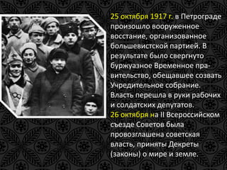 25 октября 1917 г. в Петрограде 
произошло вооруженное 
восстание, организованное 
большевистской партией. В 
результате было свергнуто 
буржуазное Временное пра- 
вительство, обещавшее созвать 
Учредительное собрание. 
Власть перешла в руки рабочих 
и солдатских депутатов. 
26 октября на II Всероссийском 
съезде Советов была 
провозглашена советская 
власть, приняты Декреты 
(законы) о мире и земле. 
 
