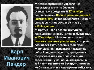 Непосредственное управление 
переходом власти к Советам 
осуществлял созданный 27 октября 
большевиками Военно-революционный 
комитет (ВРК) Западной области и фронт, 
опиравшийся на солдат во главе с 
К.И.Ландером. 
 Против новой власти выступили 
меньшевики и эсеры, а также бундовцы. 
27 октября в Минске они создали 
Комитет спасения революции, который 
попытался взять власть в свои руки. 
Большевики, используя поддержку 
войск Западного фронта, преодолели 
сопротивление своих политических 
соперников и установили контроль на 
той части территории Беларуси, которая 
не была захвачена немецкими войсками. 
 
