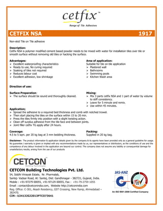 CETFIX NSA 1917
Non-skid Tile on Tile adhesive
Description:
Cetfix NSA is polymer modified cement based powder needs to be mixed with water for installation tiles over tile or
smooth surface without removing old tiles or hacking the surface.
Advantages:
 Excellent waterproofing characteristics
 Ready to use, No curing required
 Soaking of tiles not required
 Reduces labour cost
 Excellent adhesion, low shrinkage
Area of application:
Suitable for tile on tile application
 Plastered wall
 Bathrooms
 Swimming pools
 Kitchen Wash area
Direction of use:
Surface Preparation:
 The surface should be sound and thoroughly cleaned.
Mixing:
 Mix 3 parts cetfix NSA and 1 part of water by volume
to stiff consistency.
 Leave for 5 minute and remix.
 Use within 45 minutes.
Application;
 Spread the adhesive to a required bed thickness and comb with notched trowel.
 Then start placing the tiles on the surface within 15 to 20 min.
 Press the tiles firmly into position with a slight twisting action.
 Clean off surplus adhesive from the tile face and between joints.
 Joint filler cetfix TG apply after 24 hours.
Coverage:
4.5 to 5 sqm. per 20 kg bag at 3 mm bedding thickness.
Packing:
Supplied in 20 kg bag.
Disclaimer: The product information & application details given by the company & its agents have been provided only as a general guideline for usage.
No guarantee / warranty is given or implied with any recommendations made by us, our representatives or distributors, as the conditions of use and the
competence of any labour involved in the application are beyond our control. The company does not assume any liability or consequential damage for
unsatisfactory results, arising from the use of our products
CETCON Building Technologies Pvt. Ltd.
54, Siddhi Vinayak Estate, Nr. Pharmalab,
Santej- Vadsar Road, At: Santej, Dist: Gandhinagar - 382721, Gujarat, India.
Mobile : +91-97279 00055, +91-97129 00055, Fax : +91-79-2759 1055
Email : contact@cetconindia.com, Website http://cetconindia.com
Reg. Office: C-301, Akash Residency, GST Crossing, New Ranip, Ahmedabad –
382470.
CIN : U24132GJ2013PTCO73641
 