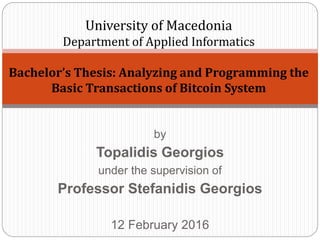 by
Topalidis Georgios
under the supervision of
Professor Stefanidis Georgios
12 February 2016
University of Macedonia
Department of Applied Informatics
Bachelor’s Thesis: Analyzing and Programming the
Basic Transactions of Bitcoin System
 