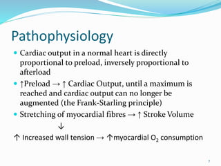 Pathophysiology
 Cardiac output in a normal heart is directly
proportional to preload, inversely proportional to
afterload
 ↑Preload → ↑ Cardiac Output, until a maximum is
reached and cardiac output can no longer be
augmented (the Frank-Starling principle)
 Stretching of myocardial fibres → ↑ Stroke Volume
↓
↑ Increased wall tension → ↑myocardial O2 consumption
7
 