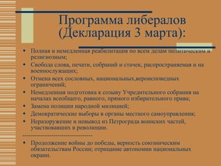 Программа либералов (Декларация 3 марта): Полная и немедленная реабилитация по всем делам политическим и религиозным; Свобода слова, печати, собраний и стачек, распространяемая и на военнослужащих; Отмена всех сословных, национальных,вероисповедных ограничений; Немедленная подготовка к созыву Учредительного собрания на началах всеобщего, равного, прямого избирательного права; Замена полиции народной милицией; Демократические выборы в органы местного самоуправления; Неразоружение и невывод из Петрограда воинских частей, участвовавших в революции.  ---------------------------------- Продолжение войны до победы, верность союзническим обязательствам России; отрицание автономии национальных окраин. 