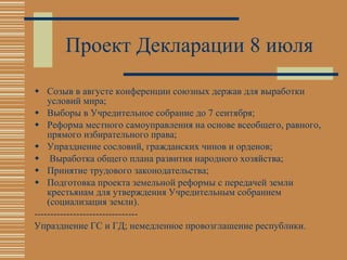 Проект Декларации 8 июля  Созыв в августе конференции союзных держав для выработки условий мира; Выборы в Учредительное собрание до 7 сентября; Реформа местного самоуправления на основе всеобщего, равного, прямого избирательного права; Упразднение сословий, гражданских чинов и орденов; Выработка общего плана развития народного хозяйства; Принятие трудового законодательства; Подготовка проекта земельной реформы с передачей земли крестьянам для утверждения Учредительным собранием (социализация земли). -------------------------------- Упразднение ГС и ГД; немедленное провозглашение республики. 