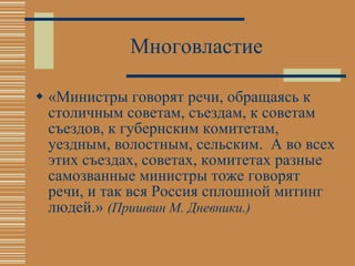 Многовластие «Министры говорят речи, обращаясь к столичным советам, съездам, к советам съездов, к губернским комитетам, уездным, волостным, сельским.  А во всех этих съездах, советах, комитетах разные самозванные министры тоже говорят речи, и так вся Россия сплошной митинг людей.»  (Пришвин М. Дневники.) 