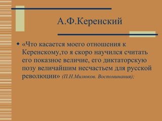 А.Ф.Керенский «Что касается моего отношения к Керенскому,то я скоро научился считать его показное величие, его диктаторскую позу величайшим несчастьем для русской революции»  (П.Н.Милюков. Воспоминания); 